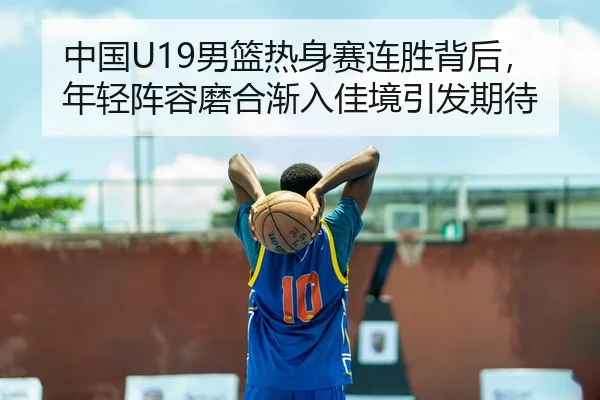 中国U19男篮热身赛连胜背后，年轻阵容磨合渐入佳境引发期待